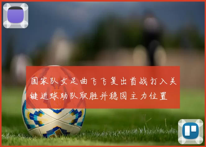 国家队女足曲飞飞复出首战打入关键进球助队取胜并稳固主力位置