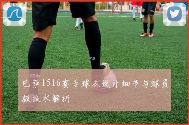 巴萨1516赛季球衣设计细节与球员版技术解析