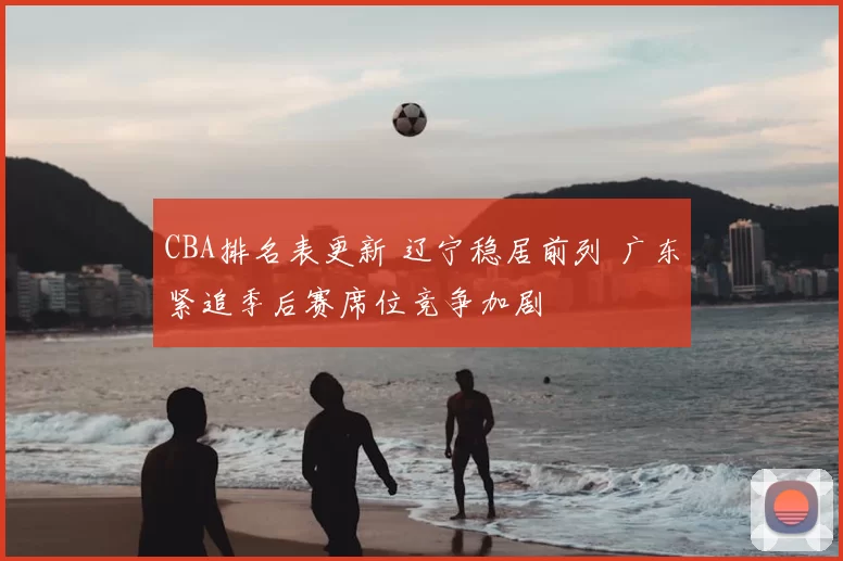 CBA排名表更新 辽宁稳居前列 广东紧追季后赛席位竞争加剧