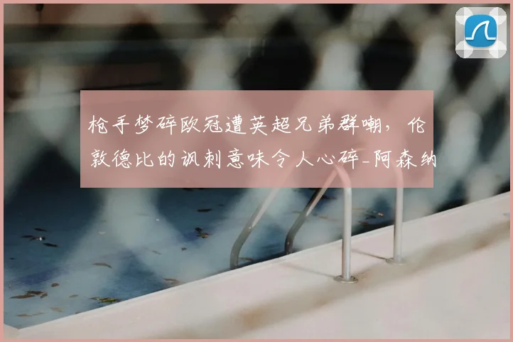 枪手梦碎欧冠遭英超兄弟群嘲，伦敦德比的讽刺意味令人心碎_阿森纳_阿森纳_欧联