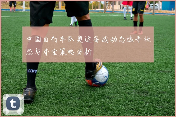 中国自行车队奥运备战动态选手状态与夺金策略分析
