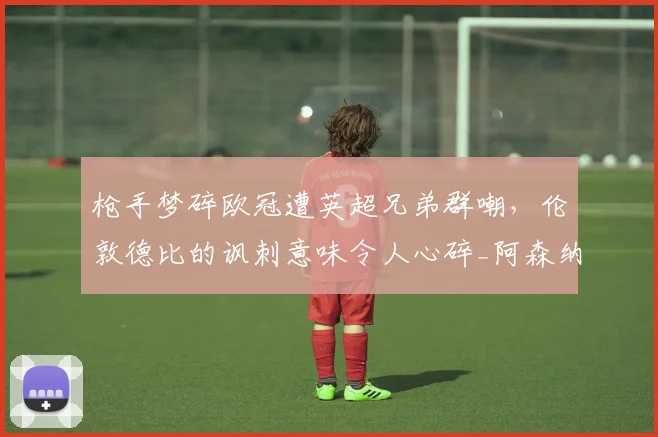 枪手梦碎欧冠遭英超兄弟群嘲，伦敦德比的讽刺意味令人心碎_阿森纳_阿森纳_欧联