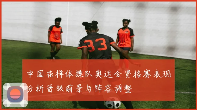 中国花样体操队奥运会资格赛表现分析晋级前景与阵容调整