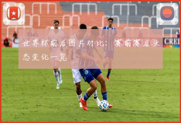 世界杯前后图片对比:赛前赛后状态变化一览